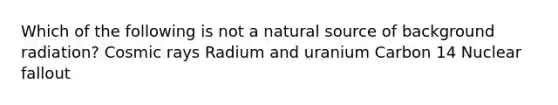 Which of the following is not a natural source of background radiation? Cosmic rays Radium and uranium Carbon 14 Nuclear fallout