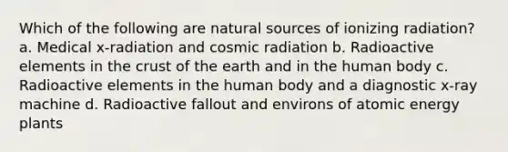 Which of the following are natural sources of ionizing radiation? a. Medical x-radiation and cosmic radiation b. Radioactive elements in the crust of the earth and in the human body c. Radioactive elements in the human body and a diagnostic x-ray machine d. Radioactive fallout and environs of atomic energy plants