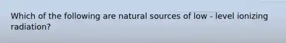 Which of the following are natural sources of low - level ionizing radiation?