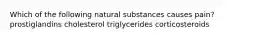 Which of the following natural substances causes pain? prostiglandins cholesterol triglycerides corticosteroids