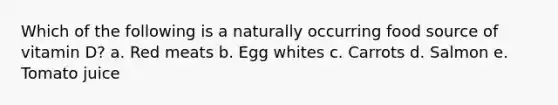 Which of the following is a naturally occurring food source of vitamin D? a. Red meats b. Egg whites c. Carrots d. Salmon e. Tomato juice