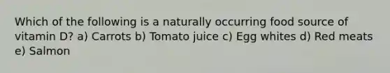 Which of the following is a naturally occurring food source of vitamin D? a) Carrots b) Tomato juice c) Egg whites d) Red meats e) Salmon