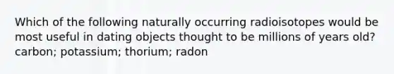 Which of the following naturally occurring radioisotopes would be most useful in dating objects thought to be millions of years old? carbon; potassium; thorium; radon