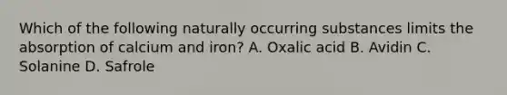 Which of the following naturally occurring substances limits the absorption of calcium and iron? A. Oxalic acid B. Avidin C. Solanine D. Safrole