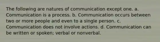 The following are natures of communication except one. a. Communication is a process. b. Communication occurs between two or more people and even to a single person. c. Communication does not involve actions. d. Communication can be written or spoken; verbal or nonverbal.