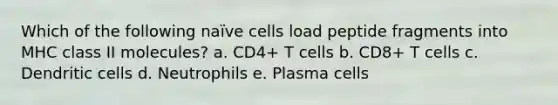 Which of the following naïve cells load peptide fragments into MHC class II molecules? a. CD4+ T cells b. CD8+ T cells c. Dendritic cells d. Neutrophils e. Plasma cells