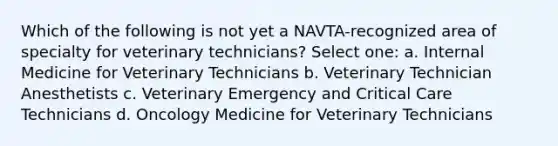 Which of the following is not yet a NAVTA-recognized area of specialty for veterinary technicians? Select one: a. Internal Medicine for Veterinary Technicians b. Veterinary Technician Anesthetists c. Veterinary Emergency and Critical Care Technicians d. Oncology Medicine for Veterinary Technicians