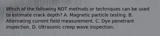 Which of the following NDT methods or techniques can be used to estimate crack depth? A. Magnetic particle testing. B. Alternating current field measurement. C. Dye penetrant inspection. D. Ultrasonic creep wave inspection.