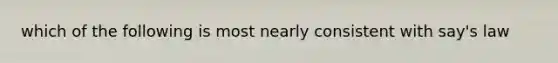 which of the following is most nearly consistent with say's law