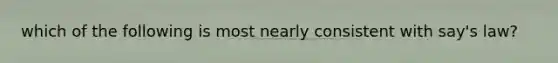 which of the following is most nearly consistent with say's law?