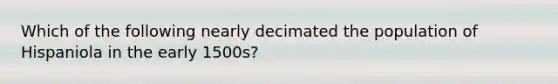 Which of the following nearly decimated the population of Hispaniola in the early 1500s?