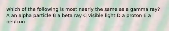 which of the following is most nearly the same as a gamma ray? A an alpha particle B a beta ray C visible light D a proton E a neutron