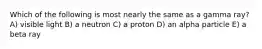 Which of the following is most nearly the same as a gamma ray? A) visible light B) a neutron C) a proton D) an alpha particle E) a beta ray