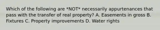 Which of the following are *NOT* necessarily appurtenances that pass with the transfer of real property? A. Easements in gross B. Fixtures C. Property improvements D. Water rights