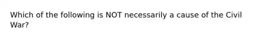 Which of the following is NOT necessarily a cause of the Civil War?