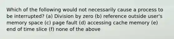 Which of the following would not necessarily cause a process to be interrupted? (a) Division by zero (b) reference outside user's memory space (c) page fault (d) accessing cache memory (e) end of time slice (f) none of the above