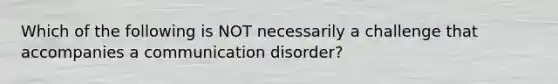 Which of the following is NOT necessarily a challenge that accompanies a communication disorder?