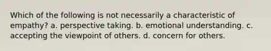 Which of the following is not necessarily a characteristic of empathy? a. perspective taking. b. emotional understanding. c. accepting the viewpoint of others. d. concern for others.