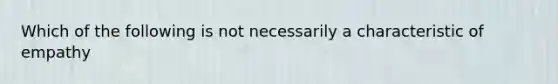 Which of the following is not necessarily a characteristic of empathy