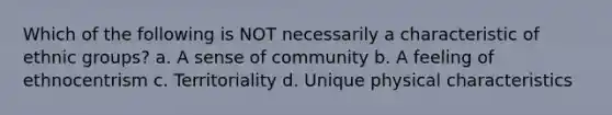 Which of the following is NOT necessarily a characteristic of ethnic groups? a. A sense of community b. A feeling of ethnocentrism c. Territoriality d. Unique physical characteristics