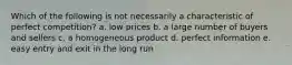 Which of the following is not necessarily a characteristic of perfect competition? a. low prices b. a large number of buyers and sellers c. a homogeneous product d. perfect information e. easy entry and exit in the long run