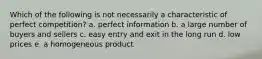 Which of the following is not necessarily a characteristic of perfect competition? a. perfect information b. a large number of buyers and sellers c. easy entry and exit in the long run d. low prices e. a homogeneous product