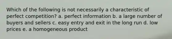 Which of the following is not necessarily a characteristic of perfect competition? a. perfect information b. a large number of buyers and sellers c. easy entry and exit in the long run d. low prices e. a homogeneous product