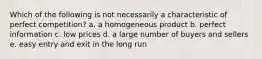 Which of the following is not necessarily a characteristic of perfect competition? a. a homogeneous product b. perfect information c. low prices d. a large number of buyers and sellers e. easy entry and exit in the long run