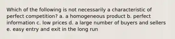 Which of the following is not necessarily a characteristic of perfect competition? a. a homogeneous product b. perfect information c. low prices d. a large number of buyers and sellers e. easy entry and exit in the long run