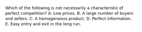 Which of the following is not necessarily a characteristic of perfect competition? A. Low prices. B. A large number of buyers and sellers. C. A homogeneous product. D. Perfect information. E. Easy entry and exit in the long run.