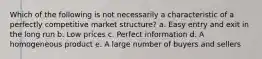 Which of the following is not necessarily a characteristic of a perfectly competitive market structure? a. ​Easy entry and exit in the long run b. ​Low prices c. ​Perfect information d. ​A homogeneous product e. ​A large number of buyers and sellers