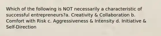 Which of the following is NOT necessarily a characteristic of successful entrepreneurs?a. Creativity & Collaboration b. Comfort with Risk c. Aggressiveness & Intensity d. Initiative & Self-Direction