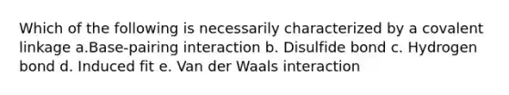 Which of the following is necessarily characterized by a covalent linkage a.Base-pairing interaction b. Disulfide bond c. Hydrogen bond d. Induced fit e. Van der Waals interaction