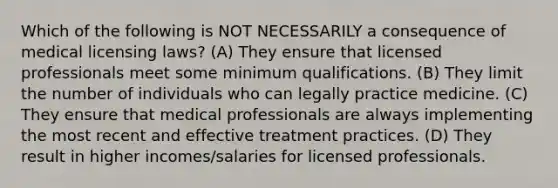 Which of the following is NOT NECESSARILY a consequence of medical licensing laws? (A) They ensure that licensed professionals meet some minimum qualifications. (B) They limit the number of individuals who can legally practice medicine. (C) They ensure that medical professionals are always implementing the most recent and effective treatment practices. (D) They result in higher incomes/salaries for licensed professionals.