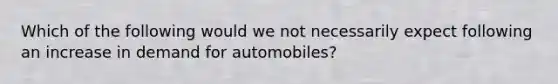 Which of the following would we not necessarily expect following an increase in demand for automobiles?