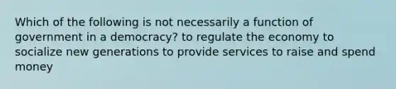 Which of the following is not necessarily a function of government in a democracy? to regulate the economy to socialize new generations to provide services to raise and spend money