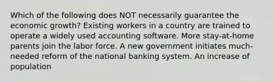 Which of the following does NOT necessarily guarantee the economic growth? Existing workers in a country are trained to operate a widely used accounting software. More stay-at-home parents join the labor force. A new government initiates much-needed reform of the national banking system. An increase of population