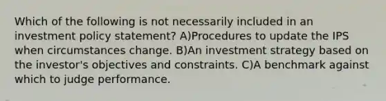 Which of the following is not necessarily included in an investment policy statement? A)Procedures to update the IPS when circumstances change. B)An investment strategy based on the investor's objectives and constraints. C)A benchmark against which to judge performance.