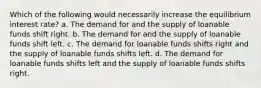 Which of the following would necessarily increase the equilibrium interest rate? a. The demand for and the supply of loanable funds shift right. b. The demand for and the supply of loanable funds shift left. c. The demand for loanable funds shifts right and the supply of loanable funds shifts left. d. The demand for loanable funds shifts left and the supply of loanable funds shifts right.