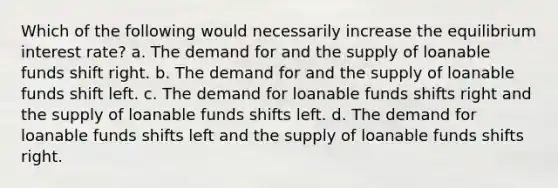 Which of the following would necessarily increase the equilibrium interest rate? a. The demand for and the supply of loanable funds shift right. b. The demand for and the supply of loanable funds shift left. c. The demand for loanable funds shifts right and the supply of loanable funds shifts left. d. The demand for loanable funds shifts left and the supply of loanable funds shifts right.