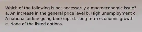 Which of the following is not necessarily a macroeconomic issue? a. An increase in the general price level b. High unemployment c. A national airline going bankrupt d. Long-term economic growth e. None of the listed options.