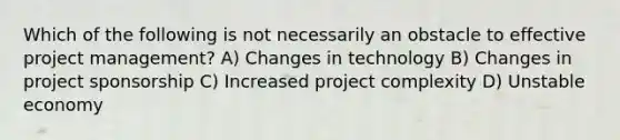 Which of the following is not necessarily an obstacle to effective <a href='https://www.questionai.com/knowledge/knITbRryhO-project-management' class='anchor-knowledge'>project management</a>? A) Changes in technology B) Changes in project sponsorship C) Increased project complexity D) Unstable economy