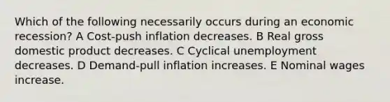 Which of the following necessarily occurs during an economic recession? A Cost-push inflation decreases. B Real gross domestic product decreases. C Cyclical unemployment decreases. D Demand-pull inflation increases. E Nominal wages increase.