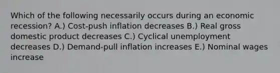 Which of the following necessarily occurs during an economic recession? A.) Cost-push inflation decreases B.) Real gross domestic product decreases C.) Cyclical unemployment decreases D.) Demand-pull inflation increases E.) Nominal wages increase