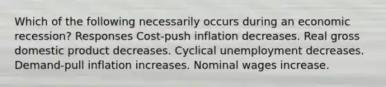 Which of the following necessarily occurs during an economic recession? Responses Cost-push inflation decreases. Real gross domestic product decreases. Cyclical unemployment decreases. Demand-pull inflation increases. Nominal wages increase.