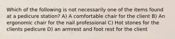 Which of the following is not necessarily one of the items found at a pedicure station? A) A comfortable chair for the client B) An ergonomic chair for the nail professional C) Hot stones for the clients pedicure D) an armrest and foot rest for the client