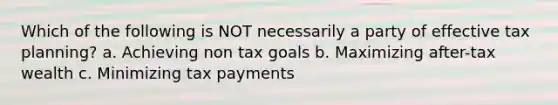 Which of the following is NOT necessarily a party of effective tax planning? a. Achieving non tax goals b. Maximizing after-tax wealth c. Minimizing tax payments