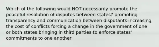 Which of the following would NOT necessarily promote the peaceful resolution of disputes between states? promoting transparency and communication between disputants increasing the cost of conflicts forcing a change in the government of one or both states bringing in third parties to enforce states' commitments to one another