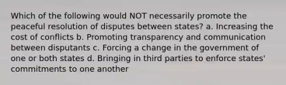 Which of the following would NOT necessarily promote the peaceful resolution of disputes between states? a. Increasing the cost of conflicts b. Promoting transparency and communication between disputants c. Forcing a change in the government of one or both states d. Bringing in third parties to enforce states' commitments to one another