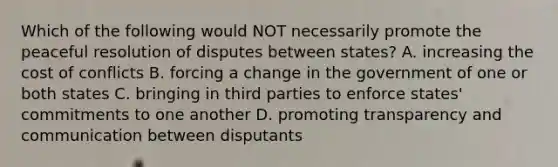 Which of the following would NOT necessarily promote the peaceful resolution of disputes between states? A. increasing the cost of conflicts B. forcing a change in the government of one or both states C. bringing in third parties to enforce states' commitments to one another D. promoting transparency and communication between disputants